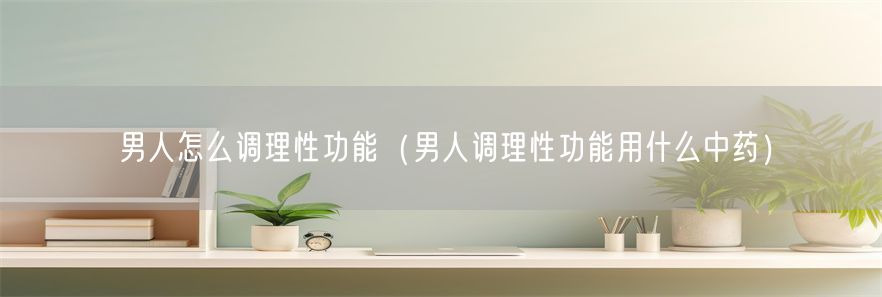 男人怎么调理性功能（男人调理性功能用什么中药）(1)