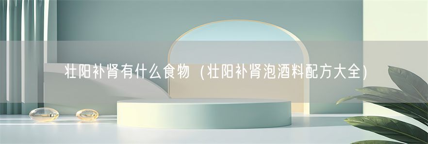 壮阳补肾有什么食物（壮阳补肾泡酒料配方大全）(1)