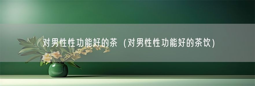 对男性性功能好的茶（对男性性功能好的茶饮）(1)