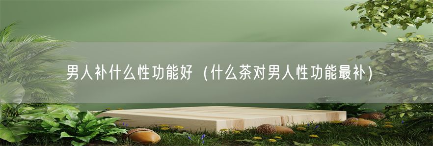 男人补什么性功能好（什么茶对男人性功能最补）(1)
