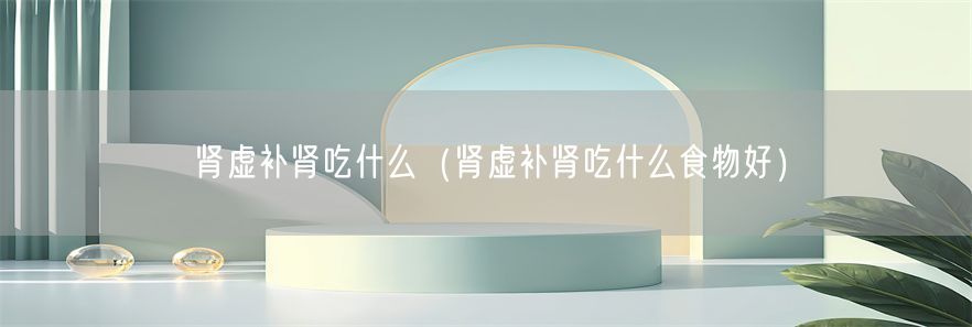 肾虚补肾吃什么（肾虚补肾吃什么食物好）(1)