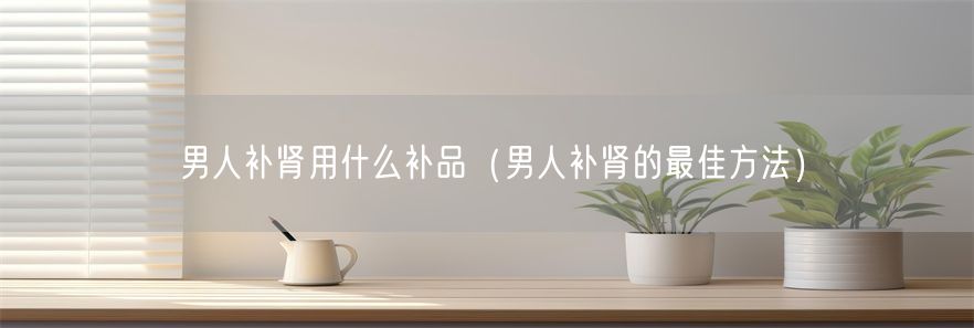男人补肾用什么补品（男人补肾的最佳方法）(1)