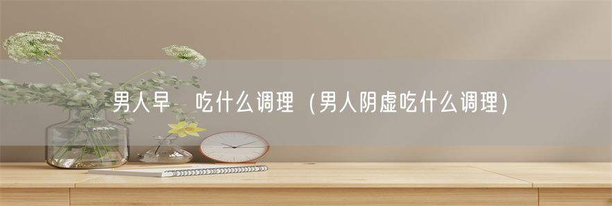 男人早迣吃什么调理（男人阴虚吃什么调理）(1)