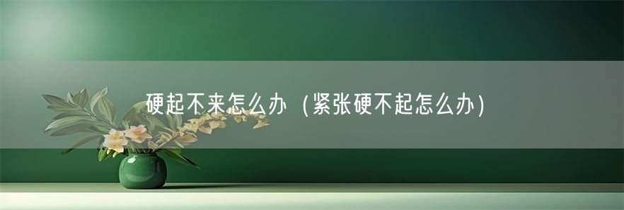 硬起不来怎么办（紧张硬不起怎么办）(1)