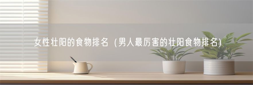 女性壮阳的食物排名（男人最厉害的壮阳食物排名）(1)
