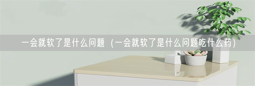 一会就软了是什么问题（一会就软了是什么问题吃什么药）(1)