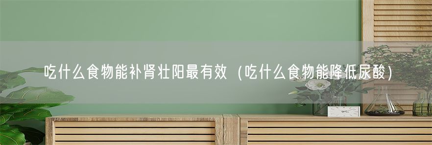 吃什么食物能补肾壮阳最有效（吃什么食物能降低尿酸）(1)