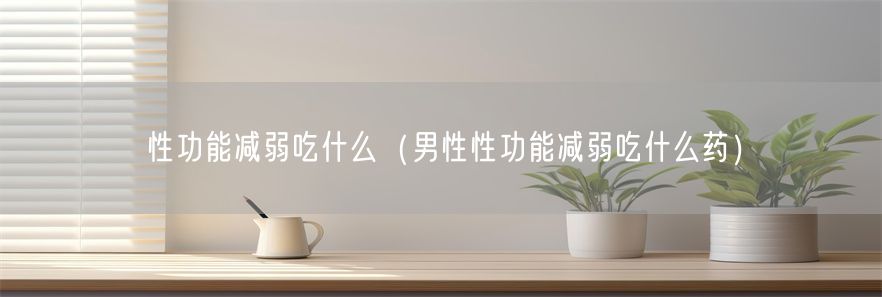 性功能减弱吃什么（男性性功能减弱吃什么药）(1)