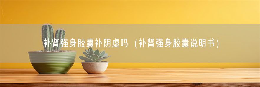 补肾强身胶囊补阴虚吗（补肾强身胶囊说明书）(1)