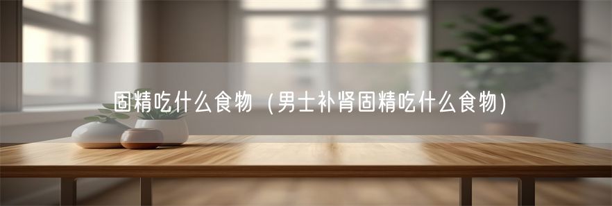 固精吃什么食物（男士补肾固精吃什么食物）(1)