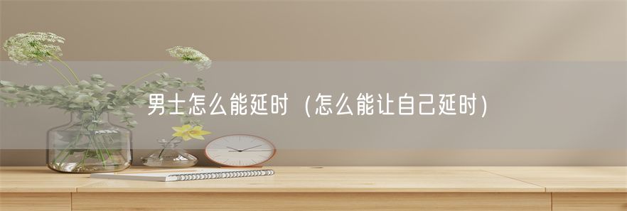 男士怎么能延时（怎么能让自己延时）(1)