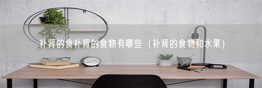 补肾的食补肾的食物有哪些（补肾的食物和水果）(1)