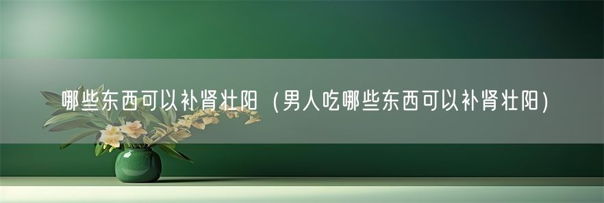 哪些东西可以补肾壮阳（男人吃哪些东西可以补肾壮阳）(1)