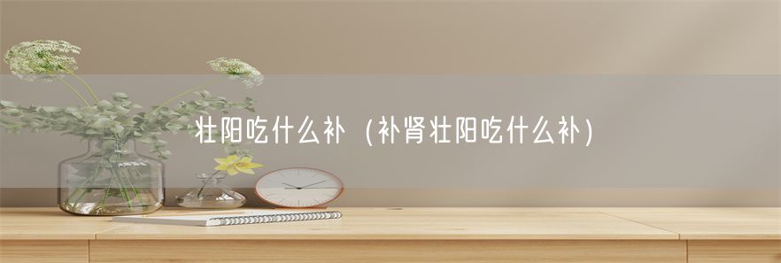 壮阳吃什么补（补肾壮阳吃什么补）(1)