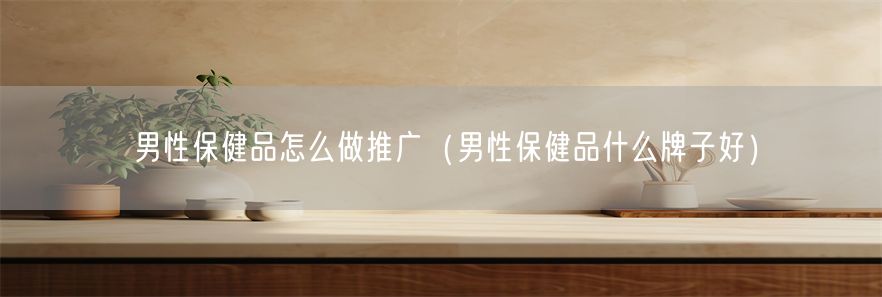 男性保健品怎么做推广（男性保健品什么牌子好）(1)