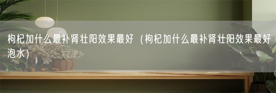 枸杞加什么最补肾壮阳效果最好（枸杞加什么最补肾壮阳效果最好泡水）(1)