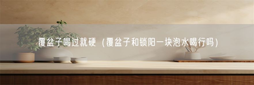 覆盆子喝过就硬（覆盆子和锁阳一块泡水喝行吗）(1)