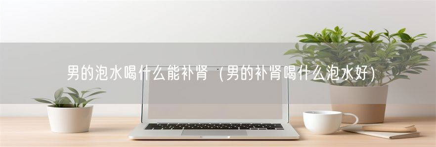 男的泡水喝什么能补肾（男的补肾喝什么泡水好）(1)