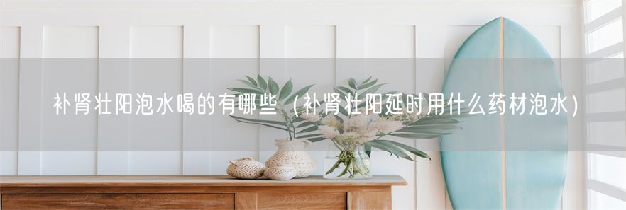 补肾壮阳泡水喝的有哪些（补肾壮阳延时用什么药材泡水）(1)