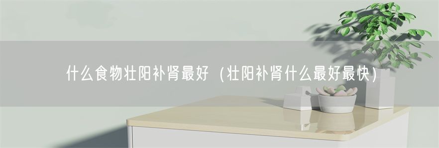 什么食物壮阳补肾最好（壮阳补肾什么最好最快）(1)