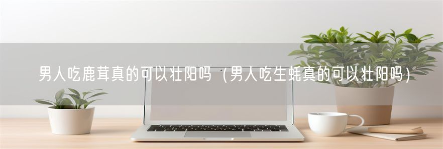 男人吃鹿茸真的可以壮阳吗（男人吃生蚝真的可以壮阳吗）(1)