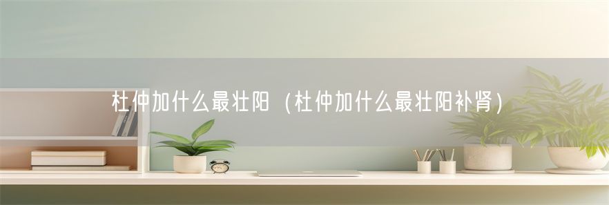 杜仲加什么最壮阳（杜仲加什么最壮阳补肾）(1)