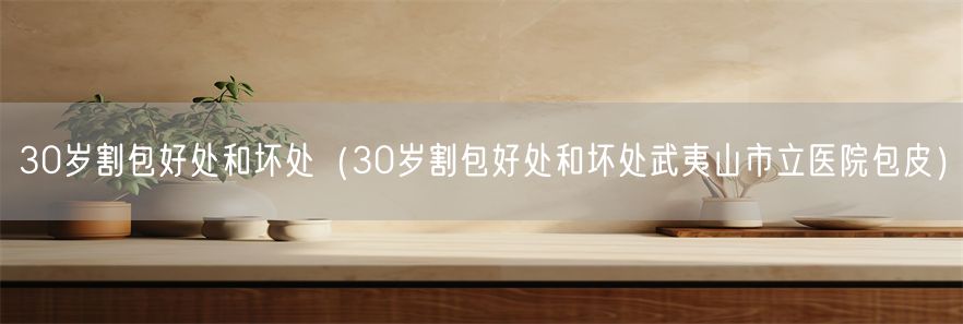 30岁割包好处和坏处（30岁割包好处和坏处武夷山市立医院包皮）(1)