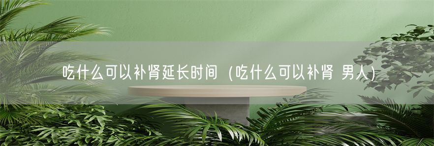吃什么可以补肾延长时间（吃什么可以补肾 男人）(1)
