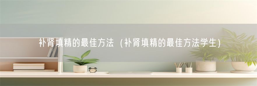 补肾填精的最佳方法（补肾填精的最佳方法学生）(1)