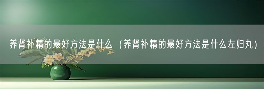 养肾补精的最好方法是什么（养肾补精的最好方法是什么左归丸）(1)