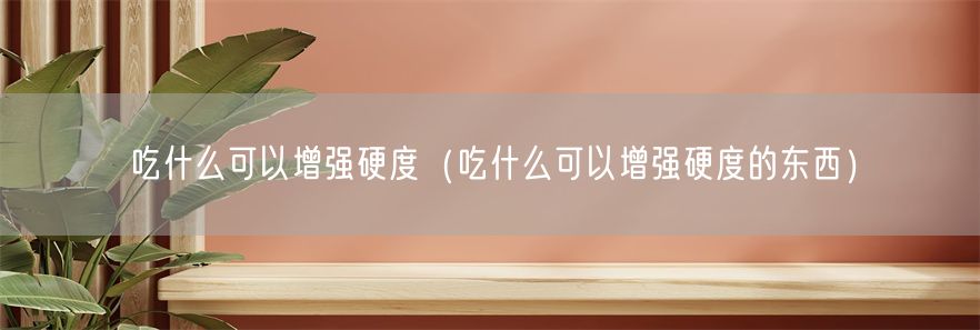 吃什么可以增强硬度（吃什么可以增强硬度的东西）(1)