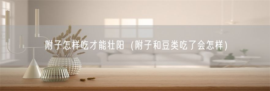 附子怎样吃才能壮阳（附子和豆类吃了会怎样）(1)