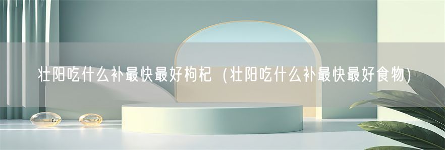 壮阳吃什么补最快最好枸杞（壮阳吃什么补最快最好食物）(1)