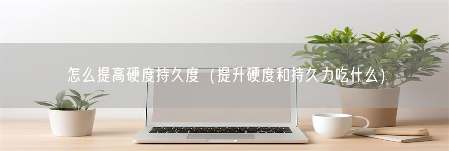 怎么提高硬度持久度（提升硬度和持久力吃什么）(1)