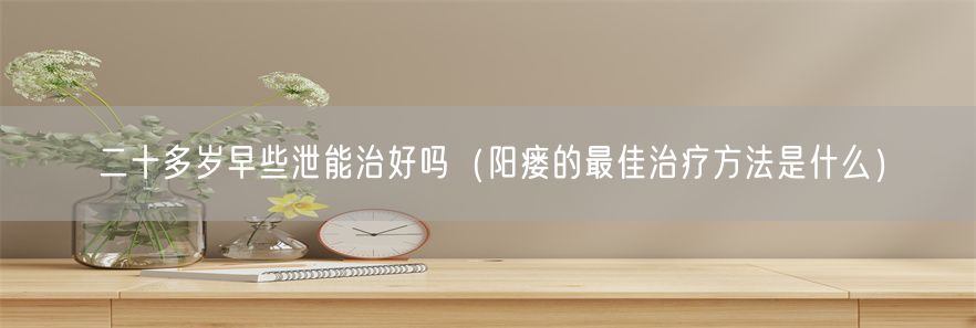 二十多岁早些泄能治好吗（阳瘘的最佳治疗方法是什么）(1)