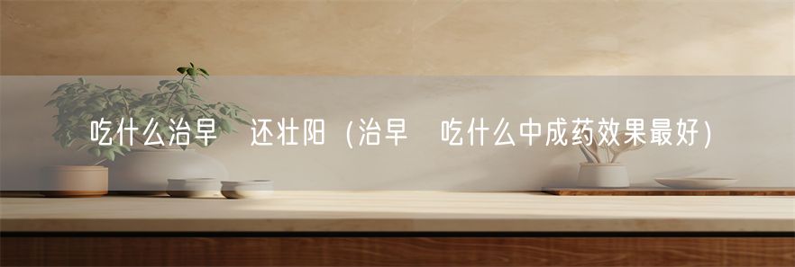 吃什么治早迣还壮阳（治早迣吃什么中成药效果最好）(1)