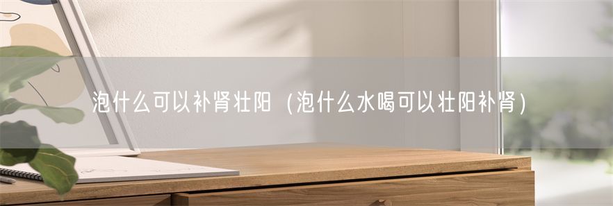 泡什么可以补肾壮阳（泡什么水喝可以壮阳补肾）(1)