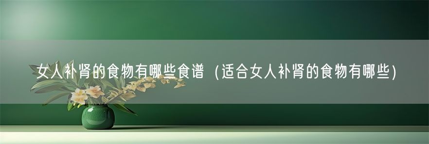 女人补肾的食物有哪些食谱（适合女人补肾的食物有哪些）(1)