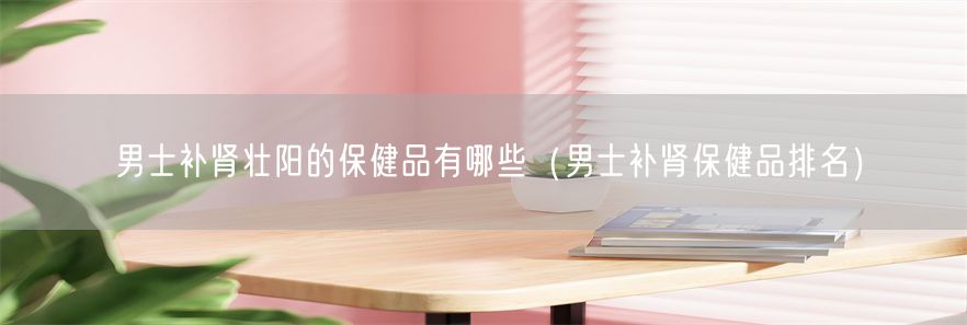 男士补肾壮阳的保健品有哪些（男士补肾保健品排名）(1)