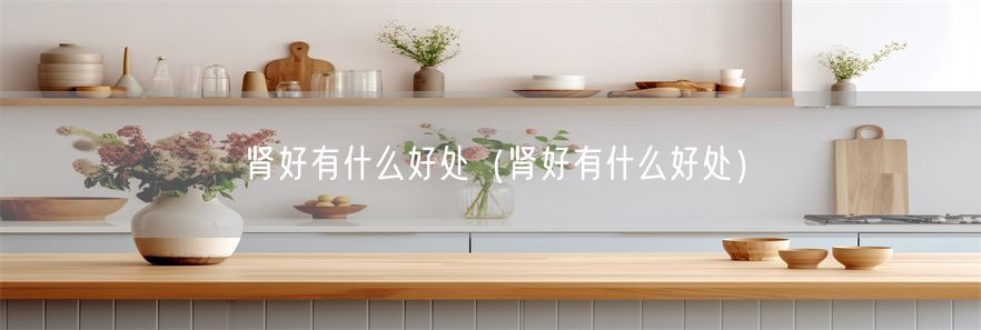 肾好有什么好处（肾好有什么好处）(1)