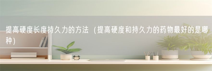 提高硬度长度持久力的方法（提高硬度和持久力的药物最好的是哪种）(1)