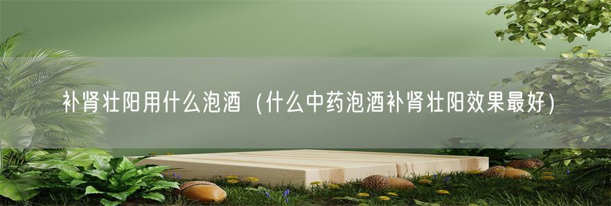 补肾壮阳用什么泡酒（什么中药泡酒补肾壮阳效果最好）(1)