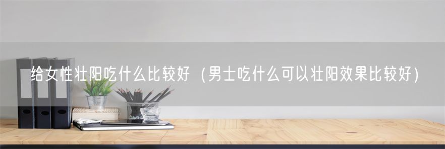 给女性壮阳吃什么比较好（男士吃什么可以壮阳效果比较好）(1)