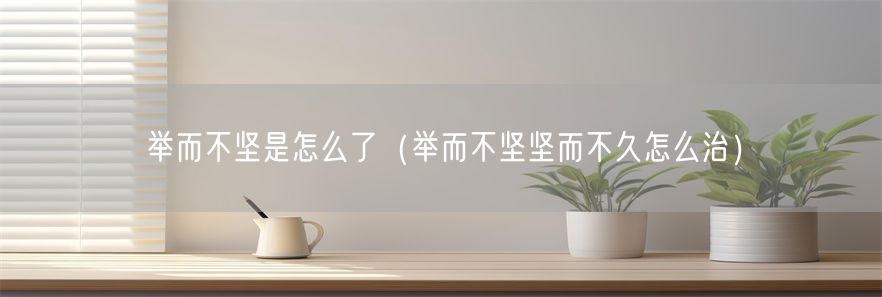 举而不坚是怎么了（举而不坚坚而不久怎么治）(1)