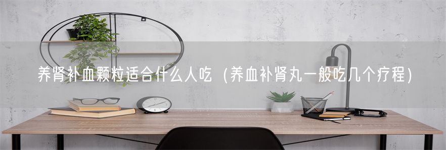 养肾补血颗粒适合什么人吃（养血补肾丸一般吃几个疗程）(1)