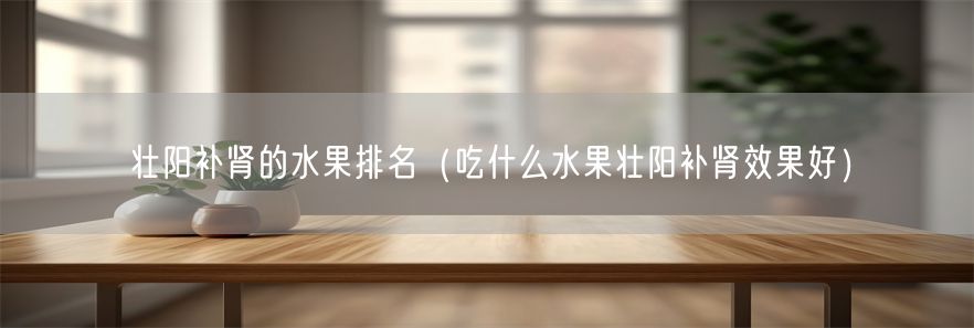 壮阳补肾的水果排名（吃什么水果壮阳补肾效果好）(1)