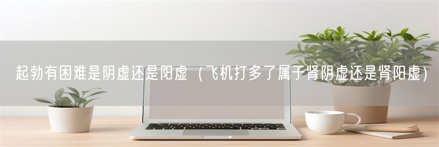 起勃有困难是阴虚还是阳虚（飞机打多了属于肾阴虚还是肾阳虚）(1)