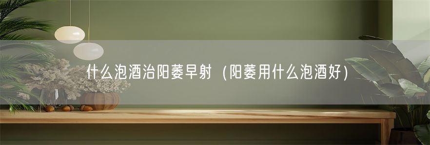 什么泡酒治阳萎早射（阳萎用什么泡酒好）(1)