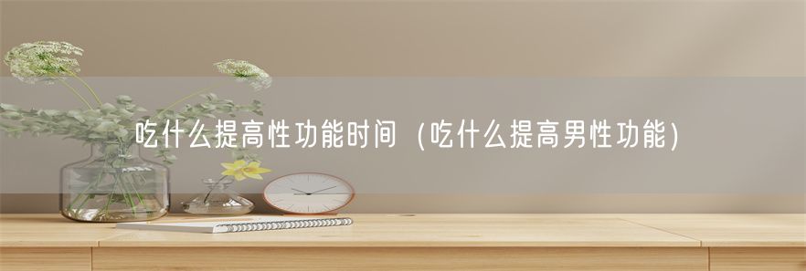 吃什么提高性功能时间（吃什么提高男性功能）(1)