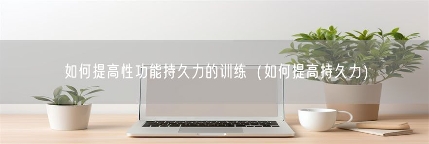 如何提高性功能持久力的训练（如何提高持久力）(1)